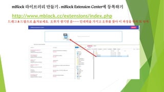 mBlock 라이브러리 만들기 : mBlock Extension Center에 등록하기
http://www.mblock.cc/extensions/index.php
드래그 & 드랍으로 옮겨보세요. 오류가 생기면 음~~~ 인내력을 가지고 오류를 찾아 이 과정을 반복 또 반복
 