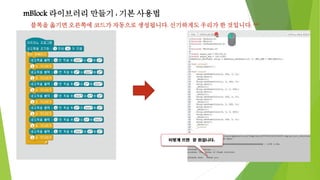 mBlock 라이브러리 만들기 : 기본 사용법
블록을 옮기면 오른쪽에 코드가 자동으로 생성됩니다. 신기하게도 우리가 한 것입니다. ^^
 