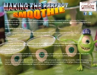 Smoothies are seen as a perfect way of maintaining good health. Making a smoothie can be pretty easy but there are
certain tricks that one needs to keep in mind to in order obtain the best smoothie. Some of the tips used in making the best
smoothies include:
Use Yoghurt as your Base
Making a smoothie normally requires a semi liquid. Normally milk is usually used or sometimes soy. Yoghurt is seen to be
the best base as it contains certain beneficial bacteria. Yoghurt is also good because it is low in calories.
Freeze Your Fruits
Frozen fruits are the best when it comes to making smoothies. Frozen fruits normally make your smoothie to be extra thick
and cold. Large fruits like melons normally need to be chopped before being placed in the freezer.
Healthy All the way
If you intend to lower the content of calories in your smoothie, you can either use skimmed milk or soy milk. You can also
increase the nutrition of your smoothie by using protein powder, brewer's yeast or wheat germ.
Cocoa is normally packed with lots of flavanols. These are the compounds used in making chocolates. Unlike chocolates
cocoa is seen to be virtually fat free and low in calories. Adding just one teaspoon of cocoa will go a long way in boosting
the health of your heart. Cocoa powder is good for butter and banana smoothies.
www.gourmetrecipe.com
 