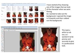 I have started of by choosing
one of the images that we took
of the character when we were
filming.
As I wanted to take out the
background, I opened the image
in Fireworks and then rubbed
out the background.




                  This took a
                  while to rub
                  out, as I
                  wanted it to be
                  precise and
                  accurate to give
                  it a professional
                  look.
 
