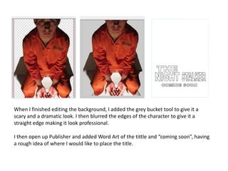 When I finished editing the background, I added the grey bucket tool to give it a
scary and a dramatic look. I then blurred the edges of the character to give it a
straight edge making it look professional.

I then open up Publisher and added Word Art of the tittle and “coming soon”, having
a rough idea of where I would like to place the title.
 