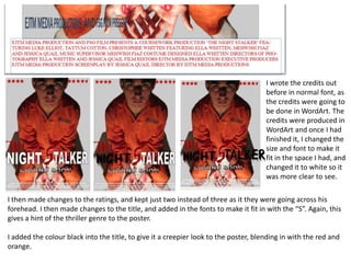 I wrote the credits out
                                                                                      before in normal font, as
                                                                                      the credits were going to
                                                                                      be done in WordArt. The
                                                                                      credits were produced in
                                                                                      WordArt and once I had
                                                                                      finished it, I changed the
                                                                                      size and font to make it
                                                                                      fit in the space I had, and
                                                                                      changed it to white so it
                                                                                      was more clear to see.

I then made changes to the ratings, and kept just two instead of three as it they were going across his
forehead. I then made changes to the title, and added in the fonts to make it fit in with the “S”. Again, this
gives a hint of the thriller genre to the poster.

I added the colour black into the title, to give it a creepier look to the poster, blending in with the red and
orange.
 