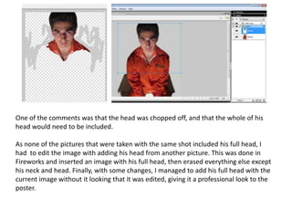 One of the comments was that the head was chopped off, and that the whole of his
head would need to be included.

As none of the pictures that were taken with the same shot included his full head, I
had to edit the image with adding his head from another picture. This was done in
Fireworks and inserted an image with his full head, then erased everything else except
his neck and head. Finally, with some changes, I managed to add his full head with the
current image without it looking that it was edited, giving it a professional look to the
poster.
 