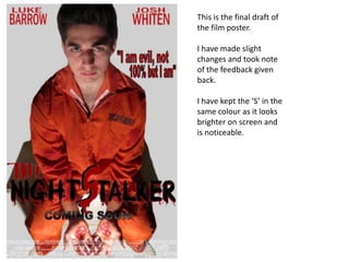 This is the final draft of
the film poster.

I have made slight
changes and took note
of the feedback given
back.

I have kept the ‘S’ in the
same colour as it looks
brighter on screen and
is noticeable.
 