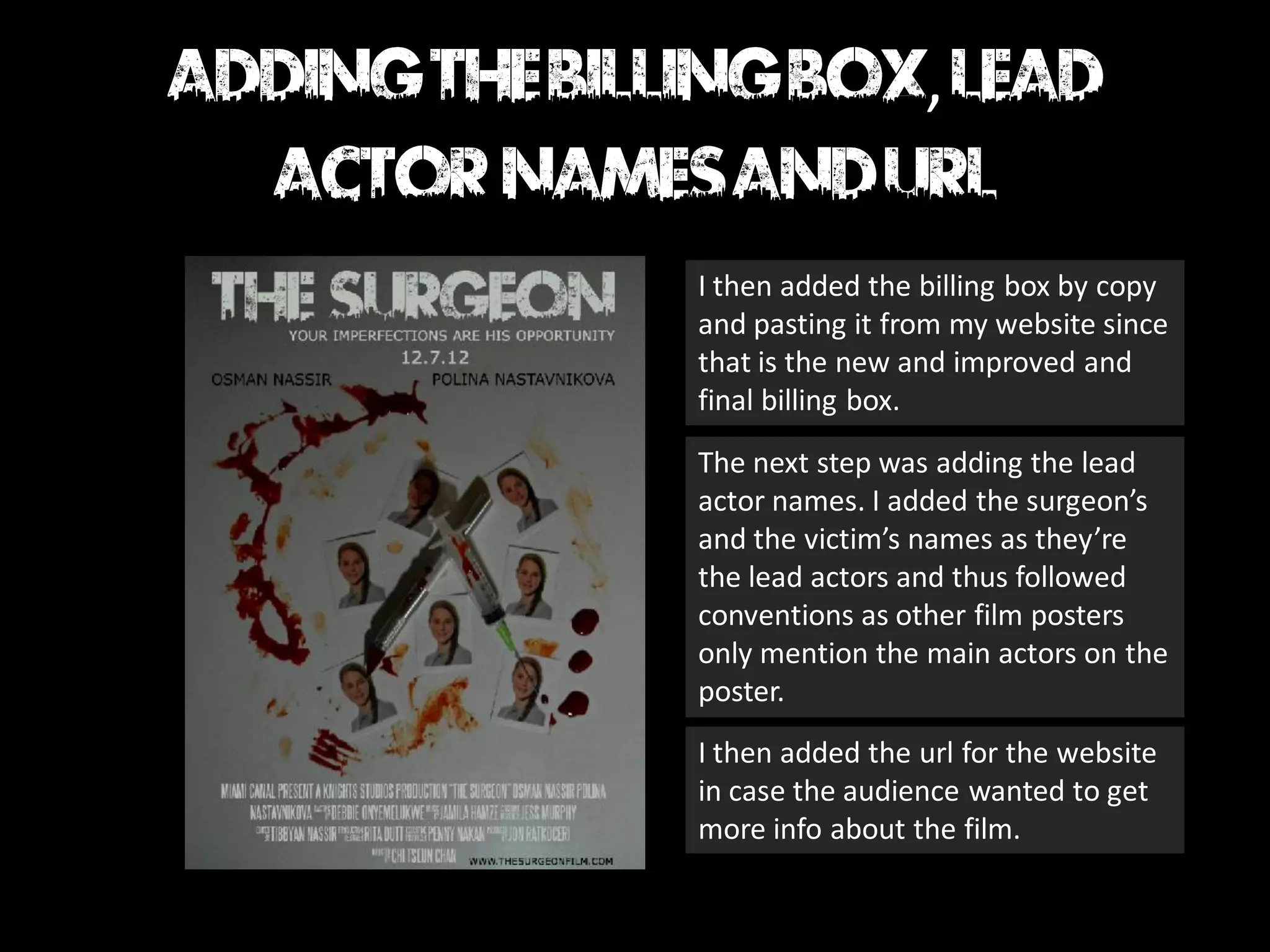 ,

I then added the billing box by copy
and pasting it from my website since
that is the new and improved and
final billing box.
The next step was adding the lead
actor names. I added the surgeon’s
and the victim’s names as they’re
the lead actors and thus followed
conventions as other film posters
only mention the main actors on the
poster.
I then added the url for the website
in case the audience wanted to get
more info about the film.
 