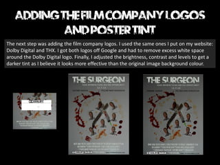 The next step was adding the film company logos. I used the same ones I put on my website:
Dolby Digital and THX. I got both logos off Google and had to remove excess white space
around the Dolby Digital logo. Finally, I adjusted the brightness, contrast and levels to get a
darker tint as I believe it looks more effective than the original image background colour.
 