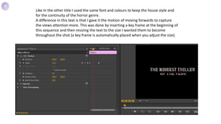 Like In the other title I used the same font and colours to keep the house style and
for the continuity of the horror genre.
A difference in this text is that I gave it the motion of moving forwards to capture
the views attention more. This was done by inserting a key frame at the beginning of
this sequence and then resizing the text to the size I wanted them to become
throughout the shot (a key frame is automatically placed when you adjust the size).
9
 