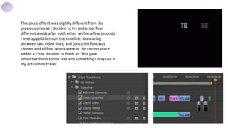 11
This piece of text was slightly different from the
previous ones as I decided to try and enter four
different words after each other within a few seconds.
I overlapped them on the timeline, alternating
between two video lines, and (once the font was
chosen and all four words were in the correct place,
added a cross dissolve to them all. This gave
smoother finish to the text and something I may use in
my actual film trailer.
 