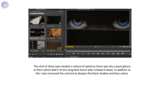 13
The shot of these eyes needed a reduce of speed as there was inly a quick glance
at them which didn’t sit the song beat hence why I slowed it down. In addition to
this I also increased the contrast to deepen the black shadow and blue colour.
 