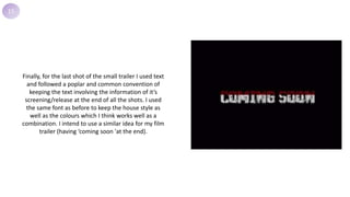 15
Finally, for the last shot of the small trailer I used text
and followed a poplar and common convention of
keeping the text involving the information of it’s
screening/release at the end of all the shots. I used
the same font as before to keep the house style as
well as the colours which I think works well as a
combination. I intend to use a similar idea for my film
trailer (having ‘coming soon 'at the end).
 