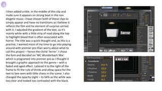 I then added a title, in the middle of this clip and
made sure it appears on strong beat in the non
diegetic music. I have chosen both of these clips to
simply appear and have no transitions as I believe it
reflects the film and he element of surprise carried
with it. I adjusted the gradient of the text, so it’s
mainly white with a little strip of read along the top
to highlight blood that is often associated with
horror. The title was a quick thought and, as this is a
practise, I wanted more of my time to go into playing
around with premier pro than worry about what to
call this project – hence the cliché ‘terror’. I chose
the font and decided on ‘WC Wunderbach Mix’
which is programed into premier pro as I thought it
brought a graphic approach to this genre – with a
faded and aged effect. I placed it to the right of the
frame to fit the rule of thirds and allow space for the
text to bee seen with little chaos in the scene. I also
changed the opacity slight – to 64% as the white was
too clear and looked too contrasted with the black.
3
 