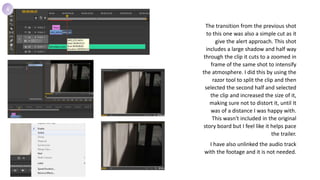 The transition from the previous shot
to this one was also a simple cut as it
give the alert approach. This shot
includes a large shadow and half way
through the clip it cuts to a zoomed in
frame of the same shot to intensify
the atmosphere. I did this by using the
razor tool to split the clip and then
selected the second half and selected
the clip and increased the size of it,
making sure not to distort it, until It
was of a distance I was happy with.
This wasn't included in the original
story board but I feel like it helps pace
the trailer.
I have also unlinked the audio track
with the footage and it is not needed.
4
 