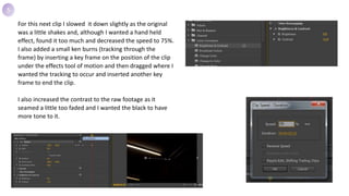 For this next clip I slowed it down slightly as the original
was a little shakes and, although I wanted a hand held
effect, found it too much and decreased the speed to 75%.
I also added a small ken burns (tracking through the
frame) by inserting a key frame on the position of the clip
under the effects tool of motion and then dragged where I
wanted the tracking to occur and inserted another key
frame to end the clip.
I also increased the contrast to the raw footage as it
seamed a little too faded and I wanted the black to have
more tone to it.
5
 