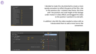 I decided to make this clip distorted to create a more
spooky sensation to reflect the genre of the film. Like
in the previous clip I created a key frame, this time
with the position and scale height of the footage
under motion in video effects and dragged the video
to the position I wanted it to end with.
In addition I also felt the video needed a colour edit so
I desaturated them to add a more horror-like
convention.
6
 