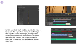 For this next shot I firstly used the razor tool to make a
few cuts in the, originally all in one, piece of footage. I
then adjusted each of their length, making sure the
leave a gap between them. This created a small flash
liked effect and jump cut idea. I then adjusted the
colour and increased the contrast as well as adding a
tint of blue.
7
 