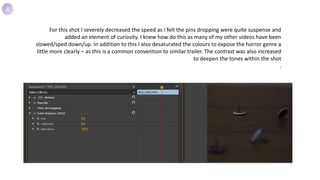 For this shot I severely decreased the speed as I felt the pins dropping were quite suspense and
added an element of curiosity. I knew how do this as many of my other videos have been
slowed/sped down/up. In addition to this I also desaturated the colours to expose the horror genre a
little more clearly – as this is a common convention to similar trailer. The contrast was also increased
to deepen the tones within the shot
.
8
 