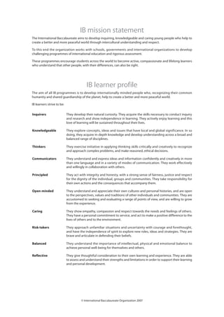 IB mission statement
The International Baccalaureate aims to develop inquiring, knowledgeable and caring young people who help to
create a better and more peaceful world through intercultural understanding and respect.

To this end the organization works with schools, governments and international organizations to develop
challenging programmes of international education and rigorous assessment.

These programmes encourage students across the world to become active, compassionate and lifelong learners
who understand that other people, with their differences, can also be right.




                                          IB learner profile
The aim of all IB programmes is to develop internationally minded people who, recognizing their common
humanity and shared guardianship of the planet, help to create a better and more peaceful world.

IB learners strive to be:

Inquirers                   They develop their natural curiosity. They acquire the skills necessary to conduct inquiry
                            and research and show independence in learning. They actively enjoy learning and this
                            love of learning will be sustained throughout their lives.

Knowledgeable               They explore concepts, ideas and issues that have local and global significance. In so
                            doing, they acquire in-depth knowledge and develop understanding across a broad and
                            balanced range of disciplines.

Thinkers                    They exercise initiative in applying thinking skills critically and creatively to recognize
                            and approach complex problems, and make reasoned, ethical decisions.

Communicators               They understand and express ideas and information confidently and creatively in more
                            than one language and in a variety of modes of communication. They work effectively
                            and willingly in collaboration with others.

Principled                  They act with integrity and honesty, with a strong sense of fairness, justice and respect
                            for the dignity of the individual, groups and communities. They take responsibility for
                            their own actions and the consequences that accompany them.

Open-minded                 They understand and appreciate their own cultures and personal histories, and are open
                            to the perspectives, values and traditions of other individuals and communities. They are
                            accustomed to seeking and evaluating a range of points of view, and are willing to grow
                            from the experience.

Caring                      They show empathy, compassion and respect towards the needs and feelings of others.
                            They have a personal commitment to service, and act to make a positive difference to the
                            lives of others and to the environment.

Risk-takers                 They approach unfamiliar situations and uncertainty with courage and forethought,
                            and have the independence of spirit to explore new roles, ideas and strategies. They are
                            brave and articulate in defending their beliefs.

Balanced                    They understand the importance of intellectual, physical and emotional balance to
                            achieve personal well-being for themselves and others.

Reflective                  They give thoughtful consideration to their own learning and experience. They are able
                            to assess and understand their strengths and limitations in order to support their learning
                            and personal development.




                                      © International Baccalaureate Organization 2007
 