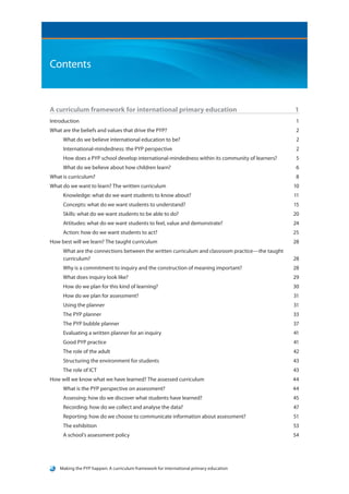 Contents


A curriculum framework for international primary education	                                      1
Introduction			                                                                                   1
What are the beliefs and values that drive the PYP?	                                              2
     What do we believe international education to be?	                                           2
     International-mindedness: the PYP perspective	                                               2
     How does a PYP school develop international-mindedness within its community of learners?	    5
     What do we believe about how children learn?	                                                6
What is curriculum?		                                                                             8
What do we want to learn? The written curriculum	                                                10
     Knowledge: what do we want students to know about?	                                         11
     Concepts: what do we want students to understand?	                                          15
     Skills: what do we want students to be able to do?	                                         20
     Attitudes: what do we want students to feel, value and demonstrate?	                        24
     Action: how do we want students to act?	                                                    25
How best will we learn? The taught curriculum	                                                   28
     What are the connections between the written curriculum and classroom practice—the taught
     curriculum?		                                                                               28
     Why is a commitment to inquiry and the construction of meaning important?	                  28
     What does inquiry look like?	                                                               29
     How do we plan for this kind of learning?	                                                  30
     How do we plan for assessment?	                                                             31
     Using the planner	                                                                          31
     The PYP planner		                                                                           33
     The PYP bubble planner	                                                                     37
     Evaluating a written planner for an inquiry	                                                41
     Good PYP practice	                                                                          41
     The role of the adult	                                                                      42
     Structuring the environment for students	                                                   43
     The role of ICT		                                                                           43
How will we know what we have learned? The assessed curriculum	                                  44
     What is the PYP perspective on assessment?	                                                 44
     Assessing: how do we discover what students have learned?	                                  45
     Recording: how do we collect and analyse the data?	                                         47
     Reporting: how do we choose to communicate information about assessment?	                   51
     The exhibition		                                                                            53
     A school’s assessment policy	                                                               54




    Making the PYP happen: A curriculum framework for international primary education
 
