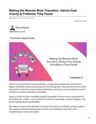 September 4, 2020
Making the Remote Work Transition: Advice from
Chanty & Problems They Faced
process.st/remote-work-transition
Oliver Peterson
September 4, 2020
Productivity, Remote Teams
This is a guest post from Julia Samoilenko, a marketing specialist who writes about
digital marketing trends and strategies for the Chanty blog. This powerful and free Slack
alternative is aimed to increase team productivity and improve communication at work.
Feel free to connect with Julia on LinkedIn.
Many of us like the idea of working remotely (especially if we have never experienced it).
Out of bed and —Voila!— you are ready for work. No commuting, no noisy colleagues. Top
level of independence and flexibility.
But what is remote work really like in practice? One day here at Chanty we had to answer
this question and discovered what new benefits and challenges teams face when
transitioning to remote-only mode.
1/9
 