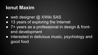 Ionut Maxim
● web designer @ XWiki SAS
● 13 years of exploring the Internet
● 7+ years as a professional in design & frontend development
● interested in delicious music, psychology and
good food

 