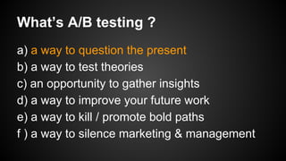What’s A/B testing ?
a) a way to question the present
b) a way to test theories
c) an opportunity to gather insights
d) a way to improve your future work
e) a way to kill / promote bold paths
f ) a way to silence marketing & management

 