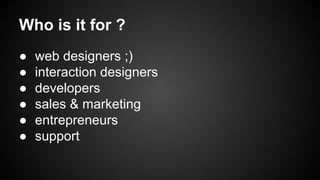 Who is it for ?
●
●
●
●
●
●

web designers ;)
interaction designers
developers
sales & marketing
entrepreneurs
support

 