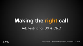 Making the right call
A/B testing for UX & CRO

Ionut Maxim | Winter Web Workshop | December 7 - 8 2013

 