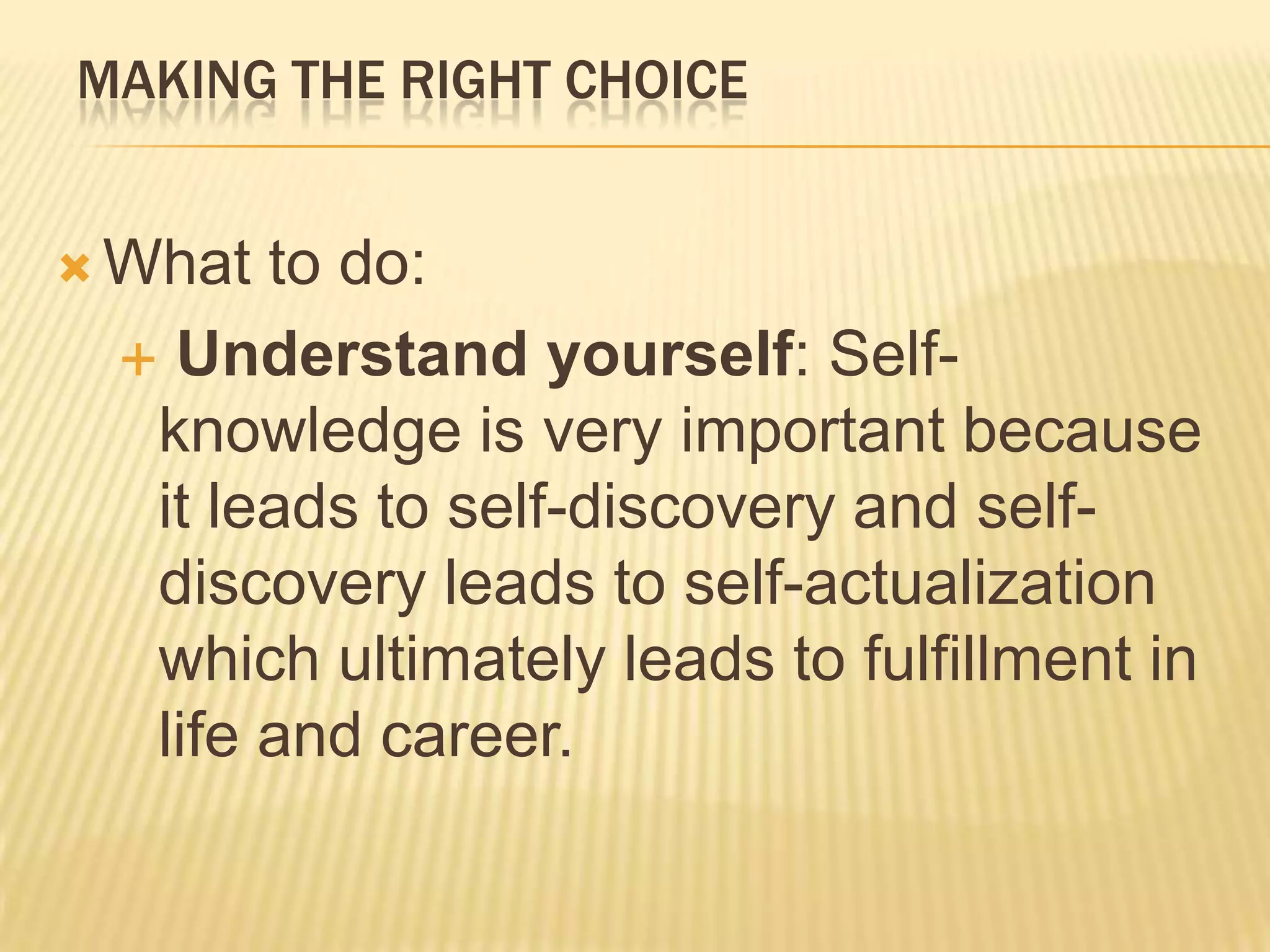 MAKING THE RIGHT CHOICE
 What to do:
 Understand yourself: Self-
knowledge is very important because
it leads to self-discovery and self-
discovery leads to self-actualization
which ultimately leads to fulfillment in
life and career.
 