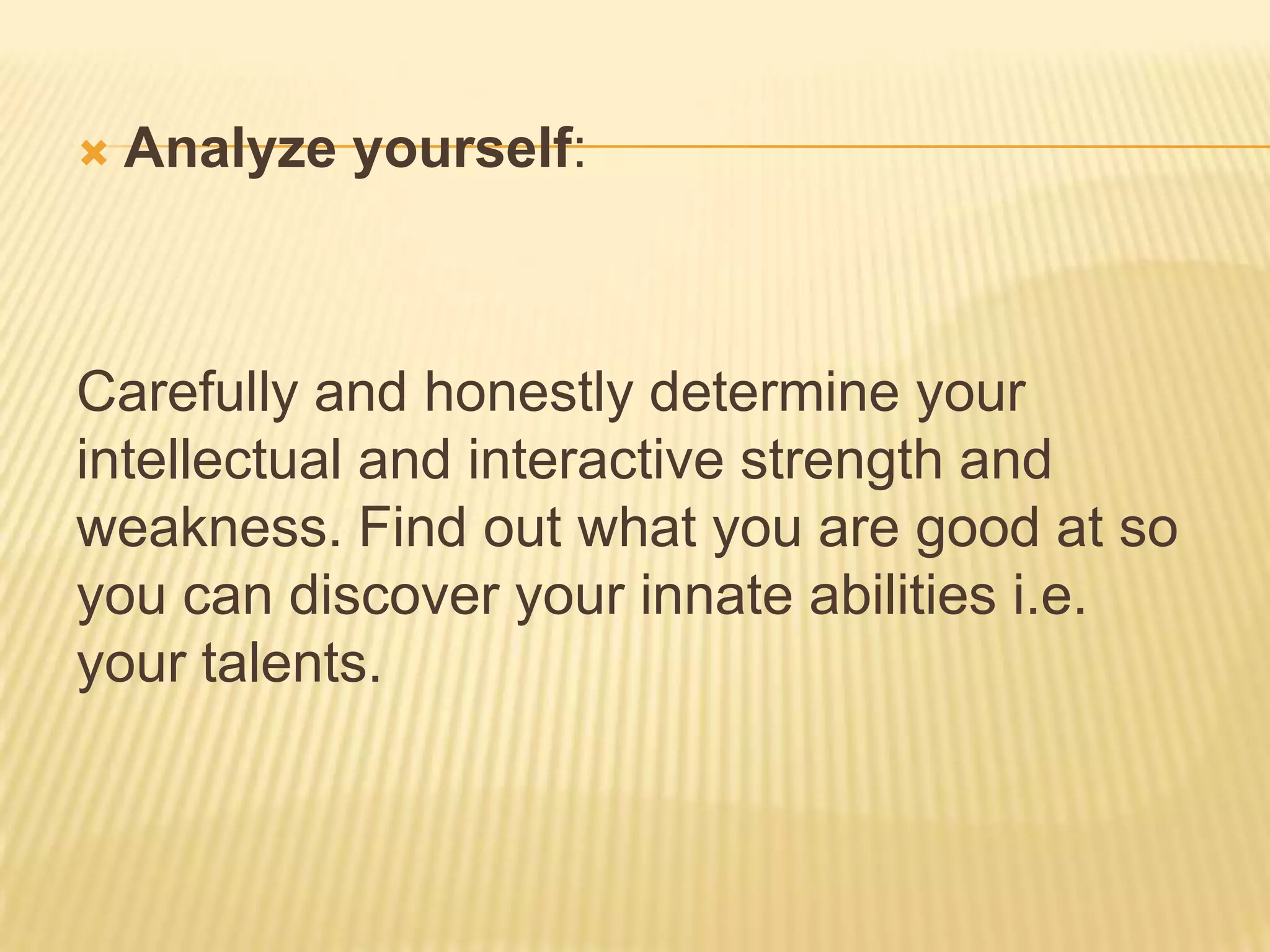  Analyze yourself:
Carefully and honestly determine your
intellectual and interactive strength and
weakness. Find out what you are good at so
you can discover your innate abilities i.e.
your talents.
 