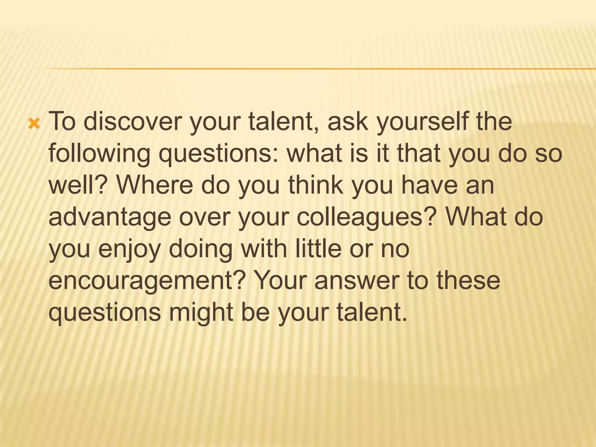  To discover your talent, ask yourself the
following questions: what is it that you do so
well? Where do you think you have an
advantage over your colleagues? What do
you enjoy doing with little or no
encouragement? Your answer to these
questions might be your talent.
 