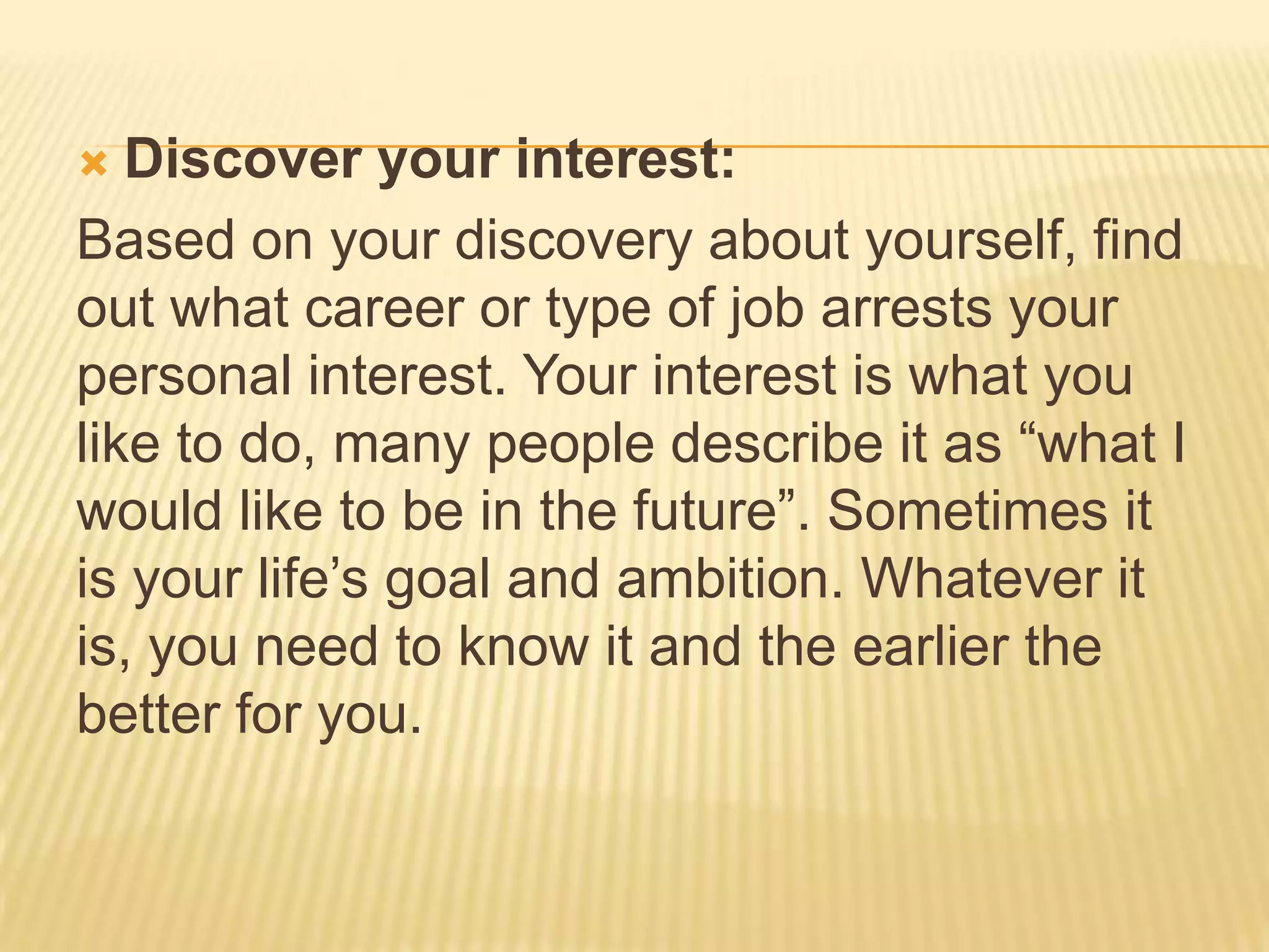  Discover your interest:
Based on your discovery about yourself, find
out what career or type of job arrests your
personal interest. Your interest is what you
like to do, many people describe it as “what I
would like to be in the future”. Sometimes it
is your life’s goal and ambition. Whatever it
is, you need to know it and the earlier the
better for you.
 