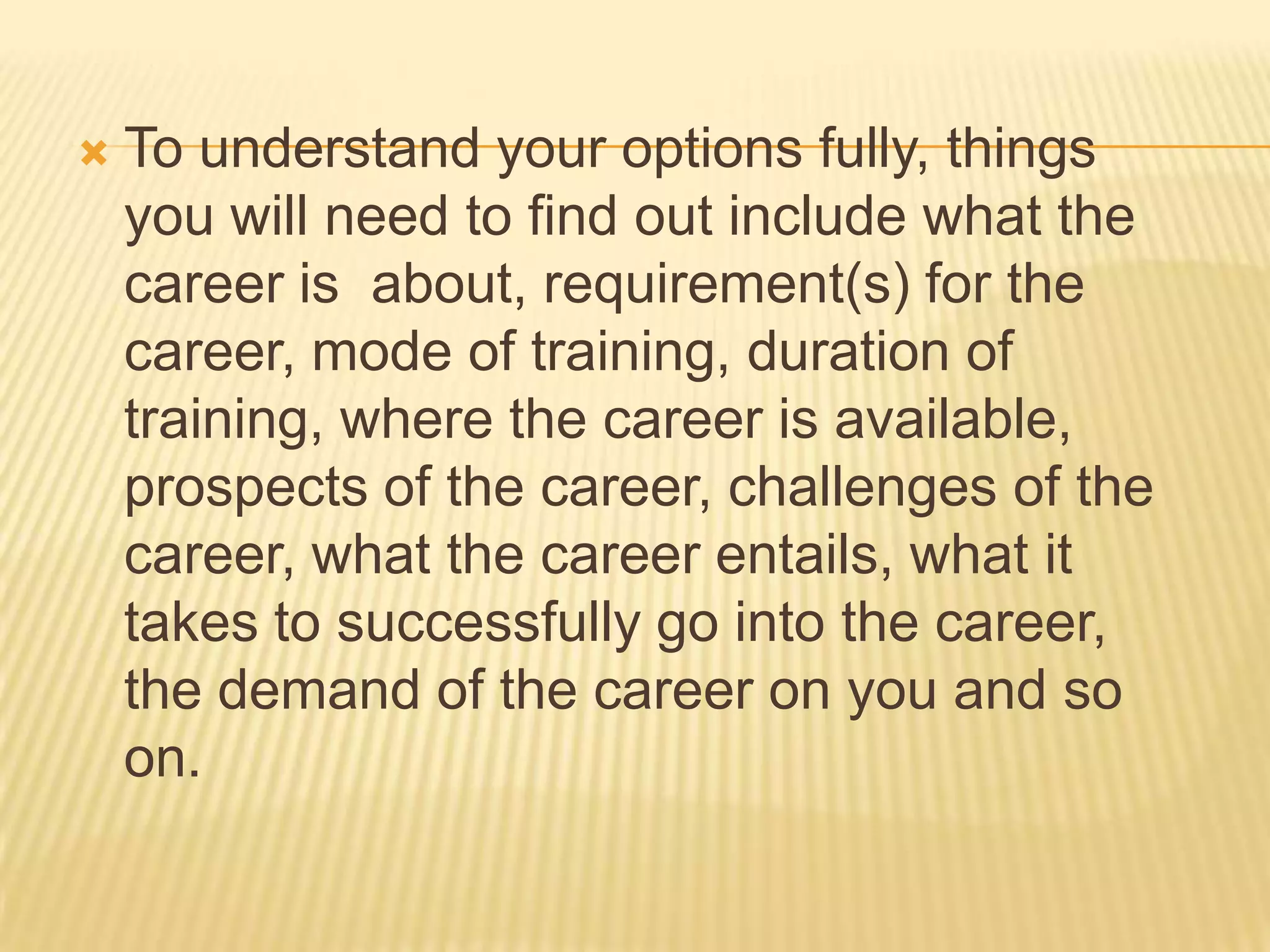  To understand your options fully, things
you will need to find out include what the
career is about, requirement(s) for the
career, mode of training, duration of
training, where the career is available,
prospects of the career, challenges of the
career, what the career entails, what it
takes to successfully go into the career,
the demand of the career on you and so
on.
 