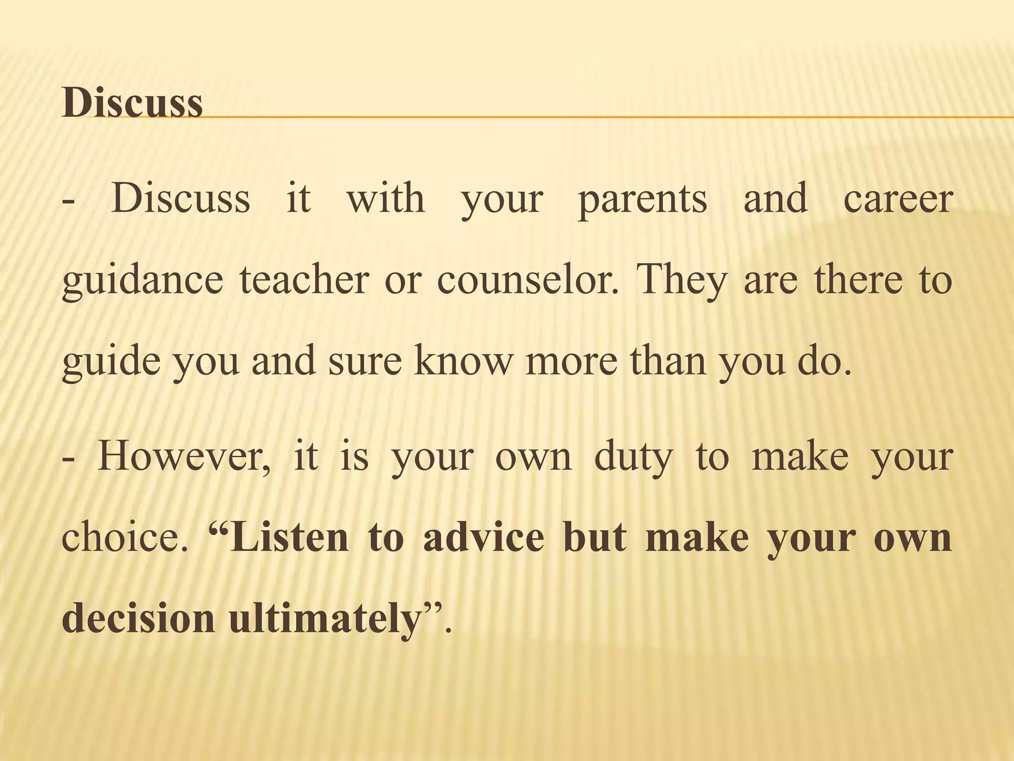 Discuss
- Discuss it with your parents and career
guidance teacher or counselor. They are there to
guide you and sure know more than you do.
- However, it is your own duty to make your
choice. “Listen to advice but make your own
decision ultimately”.
 