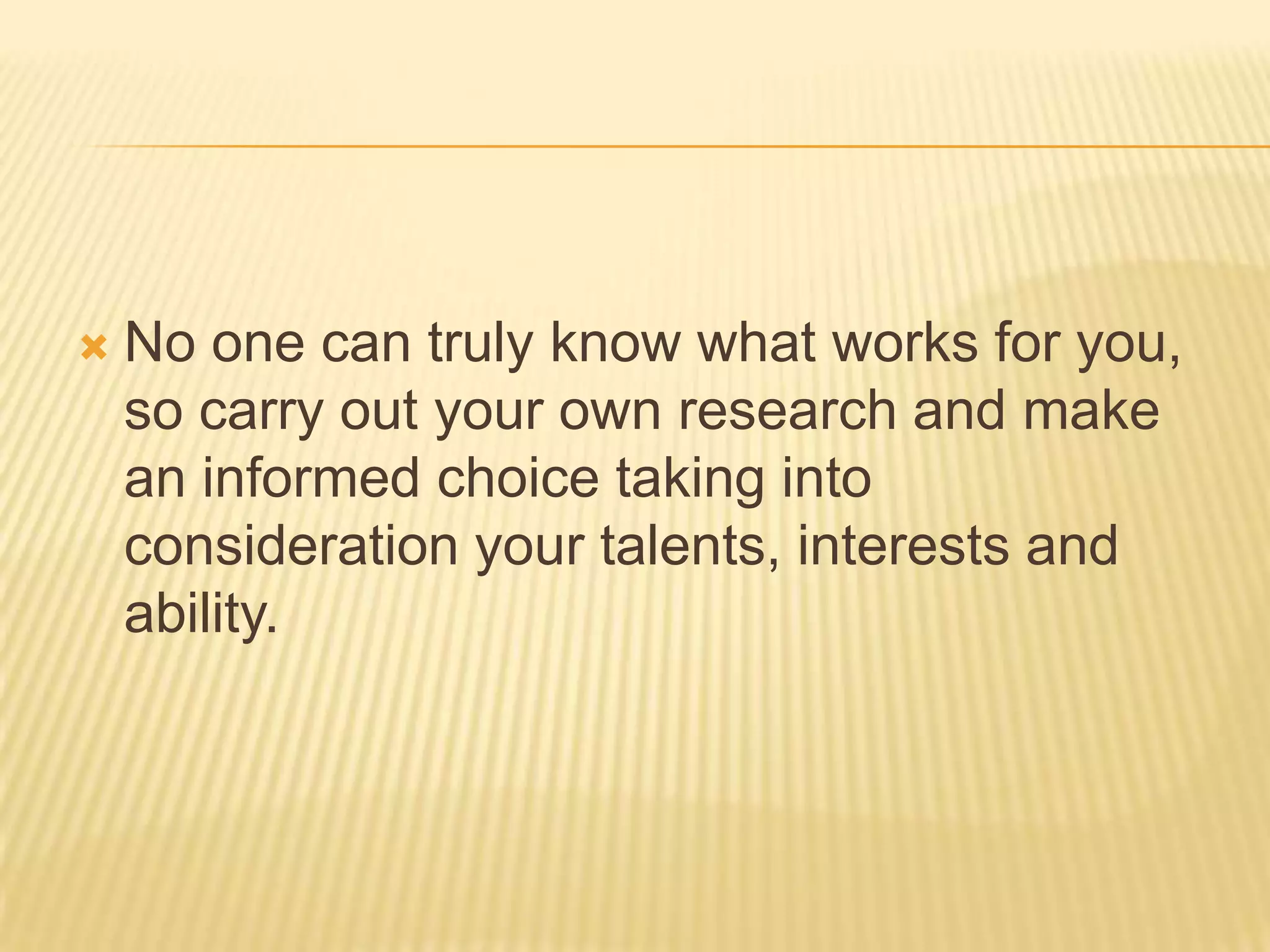  No one can truly know what works for you,
so carry out your own research and make
an informed choice taking into
consideration your talents, interests and
ability.
 