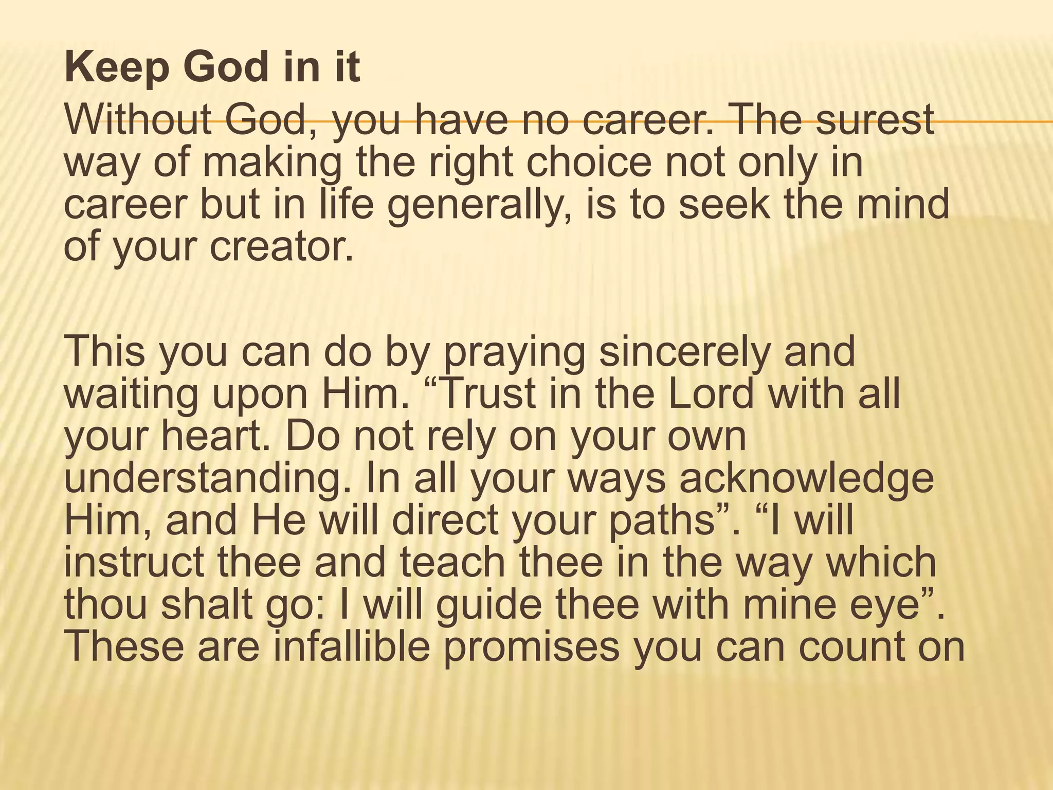 Keep God in it
Without God, you have no career. The surest
way of making the right choice not only in
career but in life generally, is to seek the mind
of your creator.
This you can do by praying sincerely and
waiting upon Him. “Trust in the Lord with all
your heart. Do not rely on your own
understanding. In all your ways acknowledge
Him, and He will direct your paths”. “I will
instruct thee and teach thee in the way which
thou shalt go: I will guide thee with mine eye”.
These are infallible promises you can count on
 