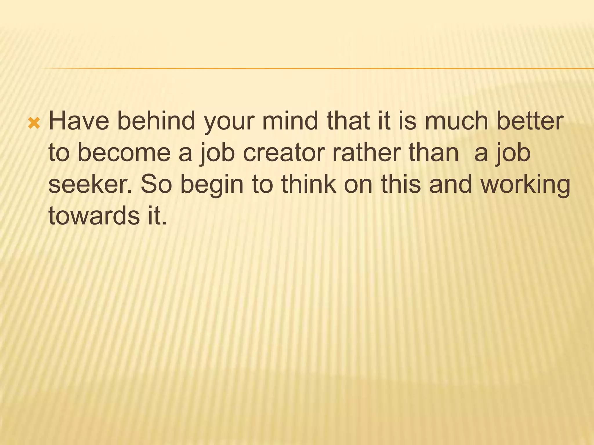  Have behind your mind that it is much better
to become a job creator rather than a job
seeker. So begin to think on this and working
towards it.
 