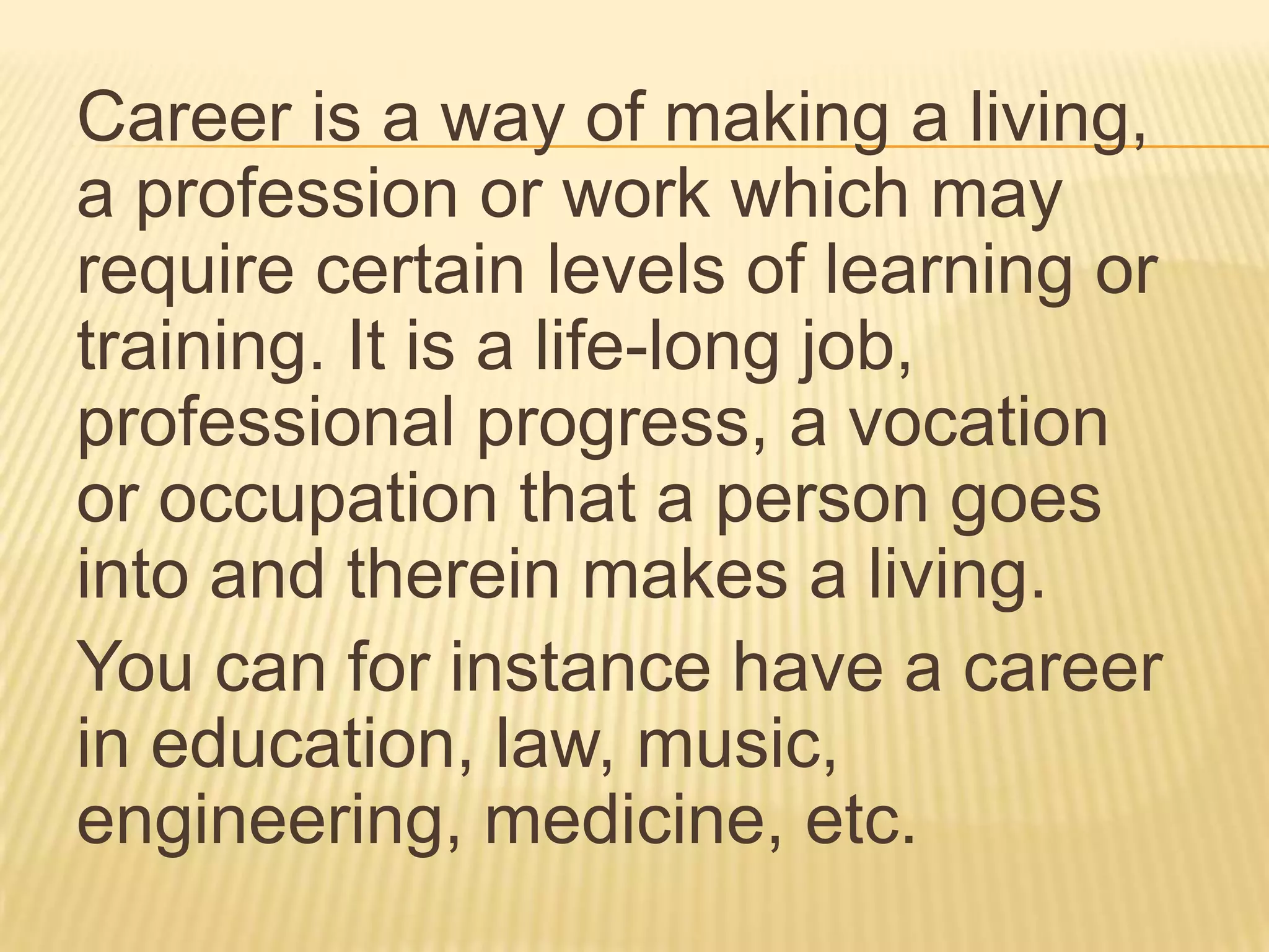 Career is a way of making a living,
a profession or work which may
require certain levels of learning or
training. It is a life-long job,
professional progress, a vocation
or occupation that a person goes
into and therein makes a living.
You can for instance have a career
in education, law, music,
engineering, medicine, etc.
 