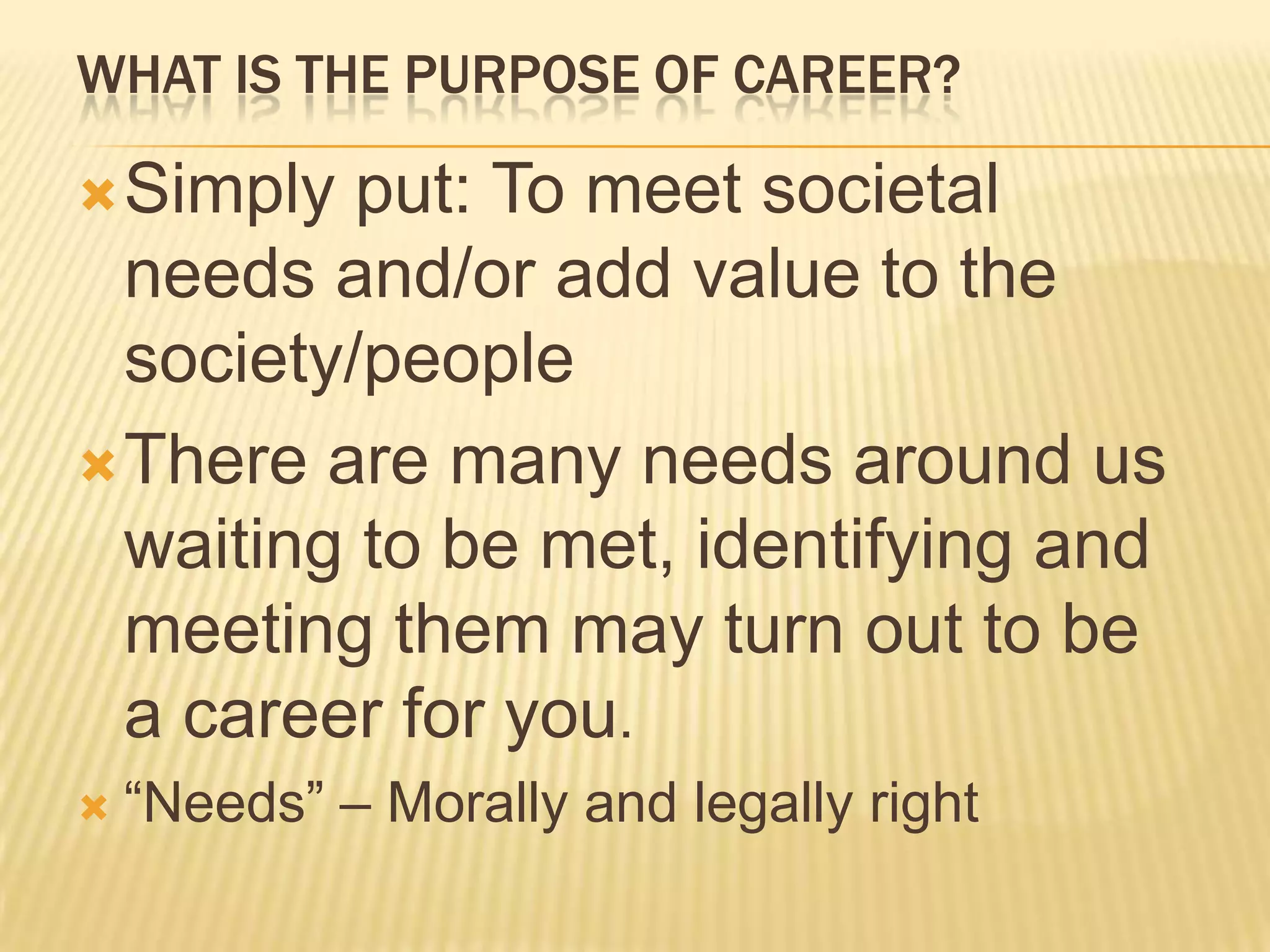 WHAT IS THE PURPOSE OF CAREER?
Simply put: To meet societal
needs and/or add value to the
society/people
There are many needs around us
waiting to be met, identifying and
meeting them may turn out to be
a career for you.
 “Needs” – Morally and legally right
 