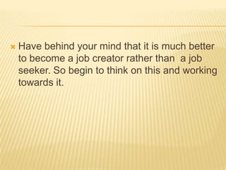  Have behind your mind that it is much better
to become a job creator rather than a job
seeker. So begin to think on this...
