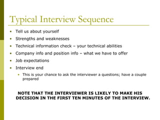Typical Interview Sequence
• Tell us about yourself
• Strengths and weaknesses
• Technical information check – your technical abilities
• Company info and position info – what we have to offer
• Job expectations
• Interview end
• This is your chance to ask the interviewer a questions; have a couple
prepared

NOTE THAT THE INTERVIEWER IS LIKELY TO MAKE HIS
DECISION IN THE FIRST TEN MINUTES OF THE INTERVIEW.

 