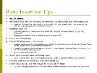 Basic Interview Tips
•

BE ON TIME!!!

•

Be enthusiastic and sell yourself; an interview is a sales pitch but avoid arrogance
•

•

You must demonstrate solid skills, a strong work ethic and a personality that is compatible
with the corporate culture during the interview

Research your role
•

You are expected to know something about the company you are applying to (e.g. org
structure)

•

Read the newspaper – this is a favorite topic of discussion

•

Practice makes perfect

•

Expect the unexpected; be prepared
•
•

However, be prepared with answers for the key questions and rehearse these thoroughly (e.g.
tell me something about yourself)

•

•

Unusual questions to throw candidates are a favorite with interviewers; they want to see if you
handle pressure and think off the beaten track

Bring extra copies of your CV

Share something personal and delve deep
•

Learn to tell a story, give meaningful examples and be prepared for follow-up questions

•

Learn to lead the conversation, instead of being led

•

Finish with a bang – it’s not enough to look good on paper
•

E.g. ask intelligent questions of the interviewer, always thank the interviewers for their time

 