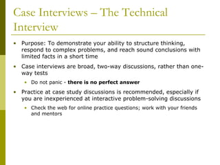 Case Interviews – The Technical
Interview
• Purpose: To demonstrate your ability to structure thinking,
respond to complex problems, and reach sound conclusions with
limited facts in a short time
• Case interviews are broad, two-way discussions, rather than oneway tests
• Do not panic - there is no perfect answer

• Practice at case study discussions is recommended, especially if
you are inexperienced at interactive problem-solving discussions
• Check the web for online practice questions; work with your friends
and mentors

 