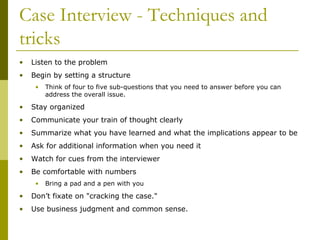 Case Interview - Techniques and
tricks
•

Listen to the problem

•

Begin by setting a structure
•

Think of four to five sub-questions that you need to answer before you can
address the overall issue.

•

Stay organized

•

Communicate your train of thought clearly

•

Summarize what you have learned and what the implications appear to be

•

Ask for additional information when you need it

•

Watch for cues from the interviewer

•

Be comfortable with numbers
•

Bring a pad and a pen with you

•

Don’t fixate on "cracking the case."

•

Use business judgment and common sense.

 