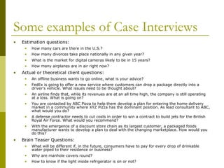 Some examples of Case Interviews
•

Estimation questions:
•
•

How many divorces take place nationally in any given year?

•

What is the market for digital cameras likely to be in 15 years?

•

•

How many cars are there in the U.S.?

How many airplanes are in air right now?

Actual or theoretical client questions:
•
•

FedEx is going to offer a new service where customers can drop a package directly into a
driver's vehicle. What issues need to be thought about?

•

An airline finds that, while its revenues are at an all time high, the company is still operating
at a loss. What is going on?

•

You are contacted by ABC Pizza to help them develop a plan for entering the home delivery
market in a community where XYZ Pizza has the dominant position. As lead consultant to ABC,
what would you do?

•

A defense contractor needs to cut costs in order to win a contract to build jets for the British
Royal Air Force. What would you recommend?

•

•

An offline business wants to go online, what is your advice?

With the emergence of a discount store chain as its largest customer, a packaged foods
manufacturer wants to develop a plan to deal with the changing marketplace. How would you
do this?

Brain Teaser Questions:
•

What will be different if, in the future, consumers have to pay for every drop of drinkable
water piped to their residence or business?

•

Why are manhole covers round?

•

How to know if the light inside refrigerator is on or not?

 