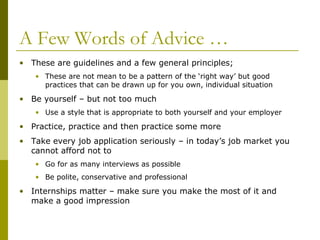 A Few Words of Advice …
• These are guidelines and a few general principles;
• These are not mean to be a pattern of the ‘right way’ but good
practices that can be drawn up for you own, individual situation

• Be yourself – but not too much
• Use a style that is appropriate to both yourself and your employer

• Practice, practice and then practice some more
• Take every job application seriously – in today’s job market you
cannot afford not to
• Go for as many interviews as possible
• Be polite, conservative and professional

• Internships matter – make sure you make the most of it and
make a good impression

 