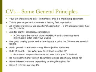 CVs – Some General Principles
•

Your CV should stand out – remember, this is a marketing document

•

This is your opportunity to make a lasting first impression

•

All employers have a job-specific ‘shopping list’ – a CV should present how
you fit this list

•

Aim for clarity, simplicity, consistency
• A CV should be two A4 slides MAXIMUM and should not have
information older than your GCSEs

•

Use good quality paper and a clear layout – print the CV to make sure it’s
legible

•

Avoid generic statements – e.g. the objective statement

•

Rule of thumb: - put what you have done into the CV
•

Be prepared to speak about what you have put in your CV in detail

•

Do not submit hand-written documents unless specifically asked for

•

Have different versions depending on the job applied for

•

Have 2 referees on your CV

 