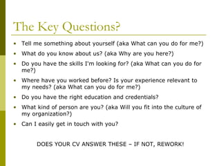 The Key Questions?
• Tell me something about yourself (aka What can you do for me?)
• What do you know about us? (aka Why are you here?)
• Do you have the skills I'm looking for? (aka What can you do for
me?)
• Where have you worked before? Is your experience relevant to
my needs? (aka What can you do for me?)
• Do you have the right education and credentials?
• What kind of person are you? (aka Will you fit into the culture of
my organization?)
• Can I easily get in touch with you?
DOES YOUR CV ANSWER THESE – IF NOT, REWORK!

 