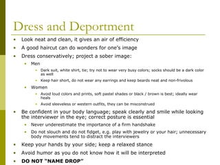 Dress and Deportment
•

Look neat and clean, it gives an air of efficiency

•

A good haircut can do wonders for one’s image

•

Dress conservatively; project a sober image:
•

Men
• Dark suit, white shirt, tie; try not to wear very busy colors; socks should be a dark color
as well
• Keep hair short, do not wear any earrings and keep beards neat and non-frivolous

•

Women
• Avoid loud colors and prints, soft pastel shades or black / brown is best; ideally wear
heals
• Avoid sleeveless or western outfits, they can be misconstrued

•

Be confident in your body language; speak clearly and smile while looking
the interviewer in the eye; correct posture is essential
•

Never underestimate the importance of a firm handshake

•

Do not slouch and do not fidget, e.g. play with jewelry or your hair; unnecessary
body movements tend to distract the interviewers

•

Keep your hands by your side; keep a relaxed stance

•

Avoid humor as you do not know how it will be interpreted

•

DO NOT “NAME DROP”

 