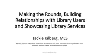 Making the Rounds, Building
Relationships with Library Users
and Showcasing Library Services
Jackie Kilberg, MLS
The views, opinions and positions expressed by the author are mine alone, and do not necessarily reflect the views,
opinions or positions of Wake Technical Community College.
NCCCLA CONFERENCE 2015
 