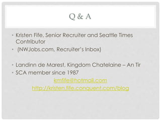 Q & A
• Kristen Fife, Senior Recruiter and Seattle Times
Contributor
• (NWJobs.com, Recruiter’s Inbox)
• Landinn de Marest, Kingdom Chatelaine – An Tir
• SCA member since 1987
kmfife@hotmail.com
http://kristen.fife.conquent.com/blog
 
